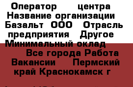 Оператор Call-центра › Название организации ­ Базальт, ООО › Отрасль предприятия ­ Другое › Минимальный оклад ­ 22 000 - Все города Работа » Вакансии   . Пермский край,Краснокамск г.